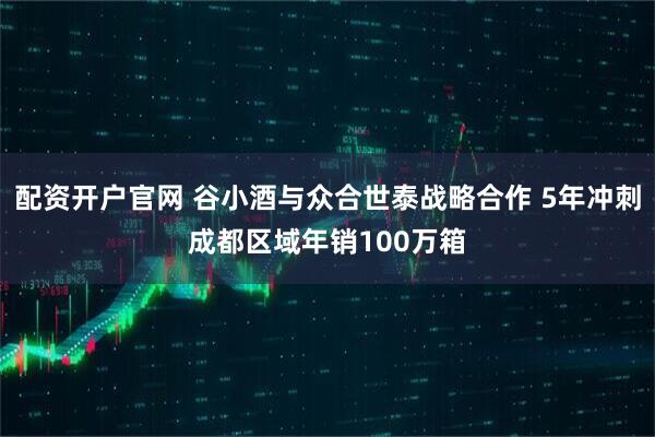 配资开户官网 谷小酒与众合世泰战略合作 5年冲刺成都区域年销100万箱