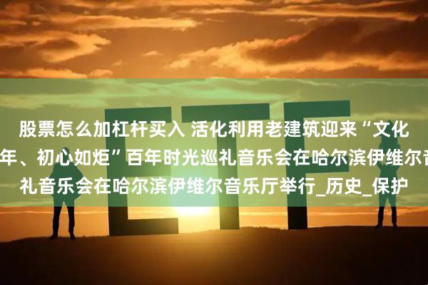 股票怎么加杠杆买入 活化利用老建筑迎来“文化回归”首秀丨“穿越百年、初心如炬”百年时光巡礼音乐会在哈尔滨伊维尔音乐厅举行_历史_保护