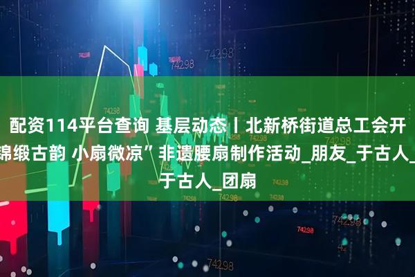 配资114平台查询 基层动态丨北新桥街道总工会开展“锦缎古韵 小扇微凉”非遗腰扇制作活动_朋友_于古人_团扇