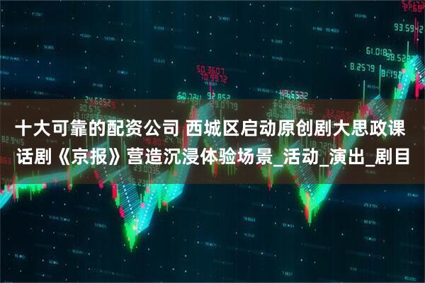 十大可靠的配资公司 西城区启动原创剧大思政课 话剧《京报》营造沉浸体验场景_活动_演出_剧目
