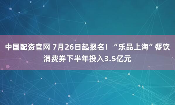 中国配资官网 7月26日起报名！“乐品上海”餐饮消费券下半年投入3.5亿元