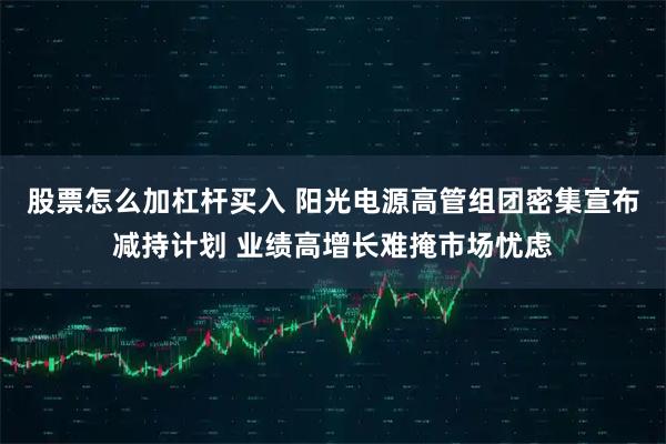 股票怎么加杠杆买入 阳光电源高管组团密集宣布减持计划 业绩高增长难掩市场忧虑