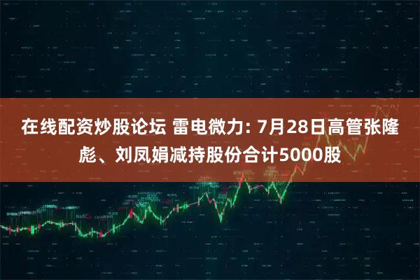 在线配资炒股论坛 雷电微力: 7月28日高管张隆彪、刘凤娟减持股份合计5000股