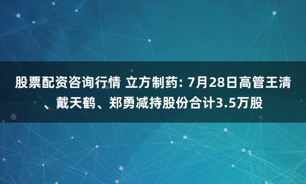 股票配资咨询行情 立方制药: 7月28日高管王清、戴天鹤、郑勇减持股份合计3.5万股