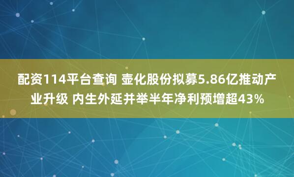 配资114平台查询 壶化股份拟募5.86亿推动产业升级 内生外延并举半年净利预增超43%