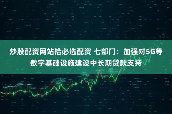 炒股配资网站拾必选配资 七部门：加强对5G等数字基础设施建设中长期贷款支持