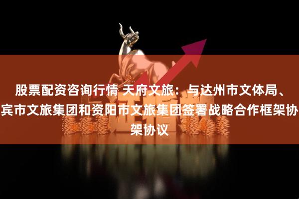 股票配资咨询行情 天府文旅：与达州市文体局、宜宾市文旅集团和资阳市文旅集团签署战略合作框架协议