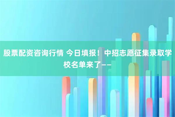 股票配资咨询行情 今日填报！中招志愿征集录取学校名单来了——