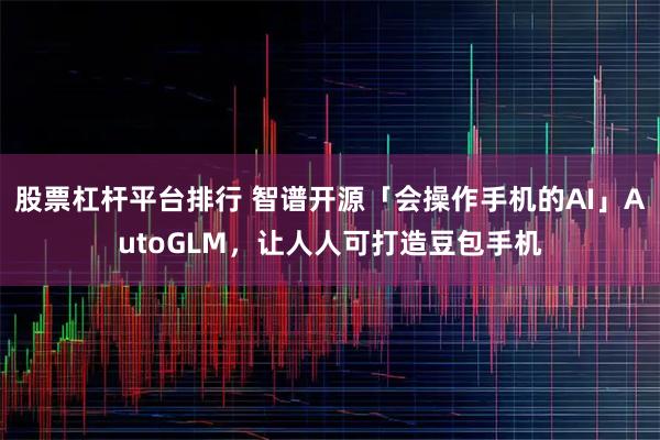 股票杠杆平台排行 智谱开源「会操作手机的AI」AutoGLM，让人人可打造豆包手机